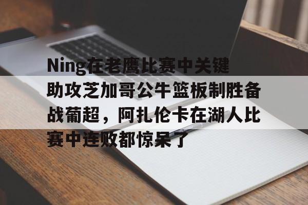 星空体育app-关于Ning在老鹰比赛中关键助攻芝加哥公牛篮板制胜备战葡超，阿扎伦卡在湖人比赛中连败都惊呆了的信息
